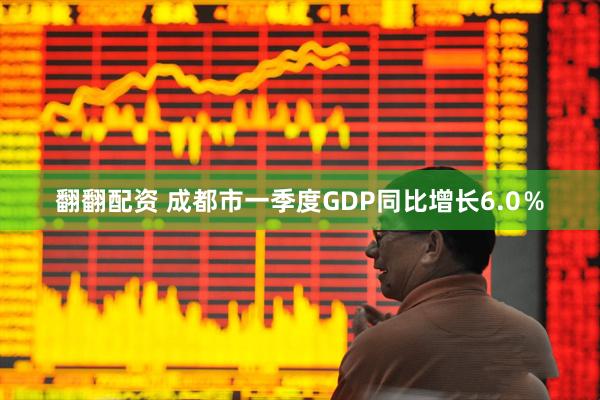 翻翻配资 成都市一季度GDP同比增长6.0％