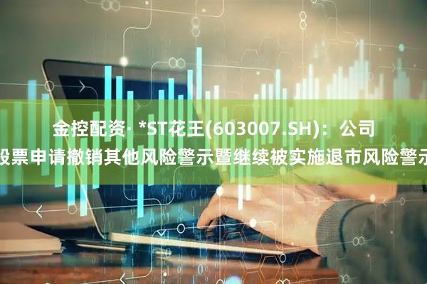 金控配资· *ST花王(603007.SH)：公司股票申请撤销其他风险警示暨继续被实施退市风险警示