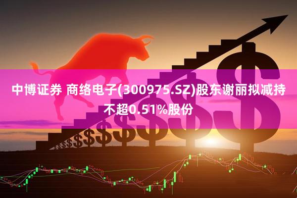 中博证券 商络电子(300975.SZ)股东谢丽拟减持不超0.51%股份