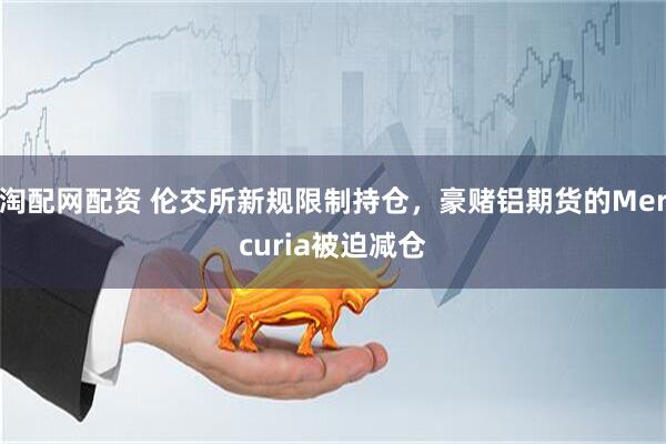 淘配网配资 伦交所新规限制持仓，豪赌铝期货的Mercuria被迫减仓