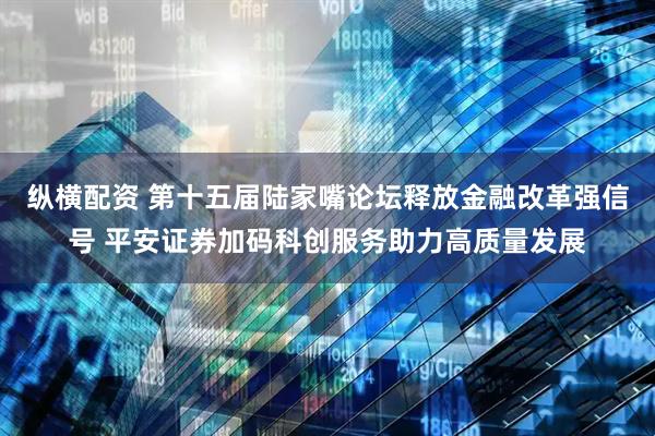 纵横配资 第十五届陆家嘴论坛释放金融改革强信号 平安证券加码科创服务助力高质量发展