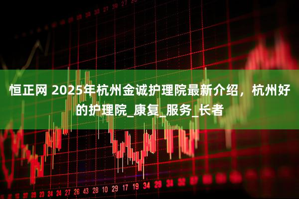 恒正网 2025年杭州金诚护理院最新介绍，杭州好的护理院_康复_服务_长者