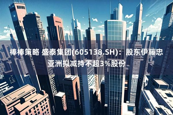 棒棒策略 盛泰集团(605138.SH)：股东伊藤忠亚洲拟减持不超3%股份