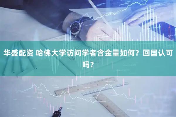 华盛配资 哈佛大学访问学者含金量如何？回国认可吗？