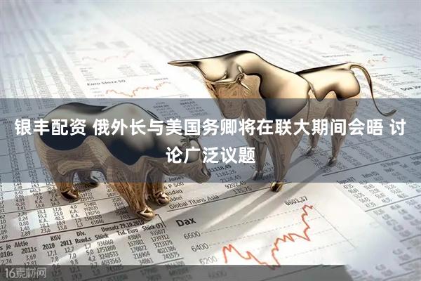 银丰配资 俄外长与美国务卿将在联大期间会晤 讨论广泛议题