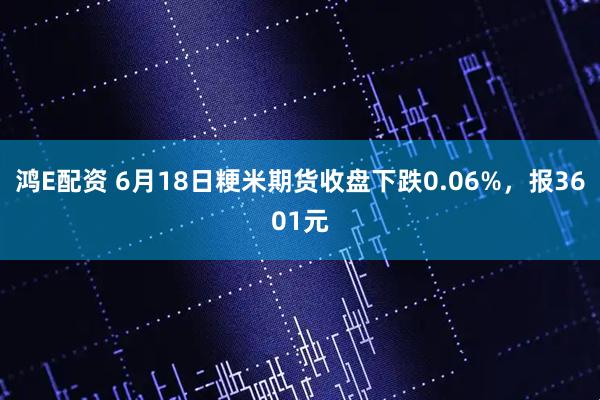 鸿E配资 6月18日粳米期货收盘下跌0.06%，报3601元