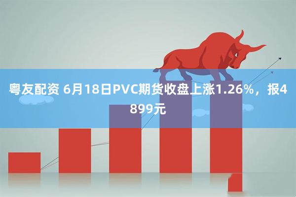 粤友配资 6月18日PVC期货收盘上涨1.26%，报4899元