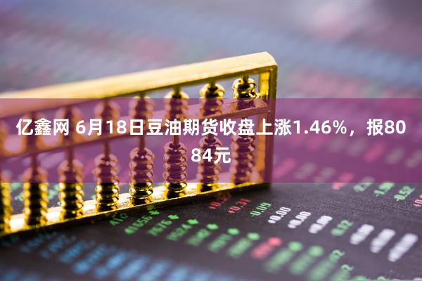 亿鑫网 6月18日豆油期货收盘上涨1.46%，报8084元